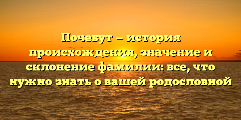 Почебут — история происхождения, значение и склонение фамилии: все, что нужно знать о вашей родословной