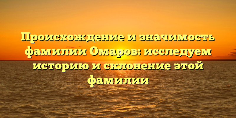 Происхождение и значимость фамилии Омаров: исследуем историю и склонение этой фамилии