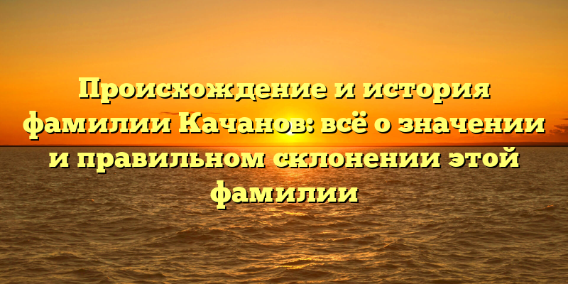 Происхождение и история фамилии Качанов: всё о значении и правильном склонении этой фамилии