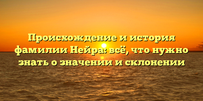 Происхождение и история фамилии Нейра: всё, что нужно знать о значении и склонении