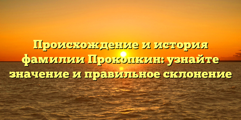 Происхождение и история фамилии Прокопкин: узнайте значение и правильное склонение