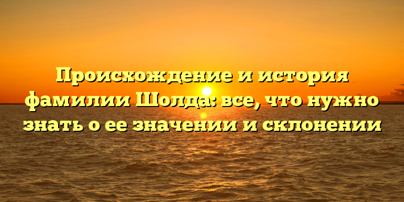Происхождение и история фамилии Шолда: все, что нужно знать о ее значении и склонении