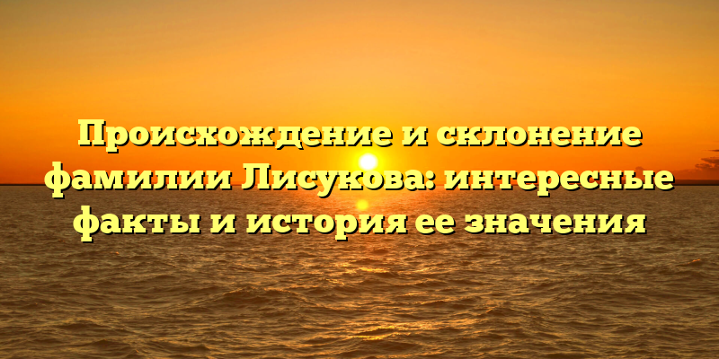 Происхождение и склонение фамилии Лисукова: интересные факты и история ее значения