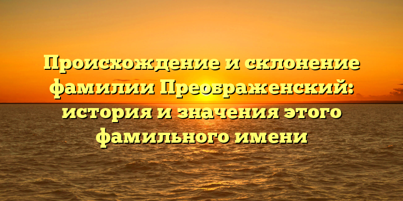 Происхождение и склонение фамилии Преображенский: история и значения этого фамильного имени