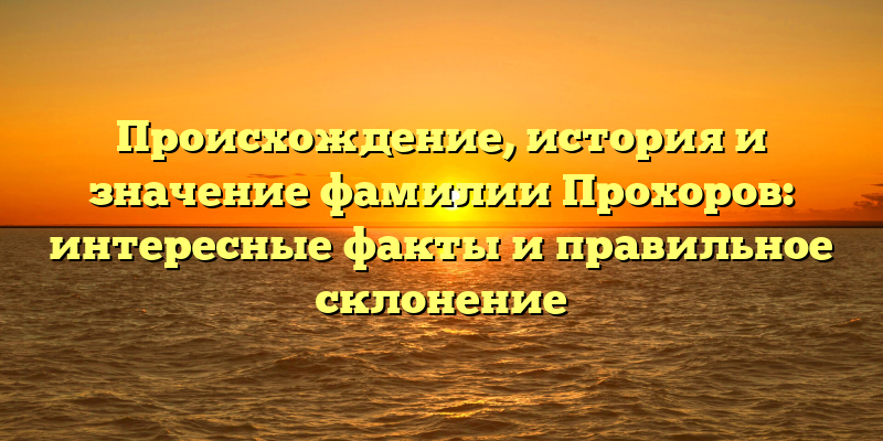 Происхождение, история и значение фамилии Прохоров: интересные факты и правильное склонение