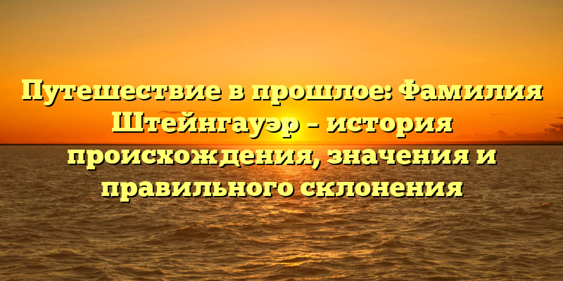Путешествие в прошлое: Фамилия Штейнгауэр – история происхождения, значения и правильного склонения