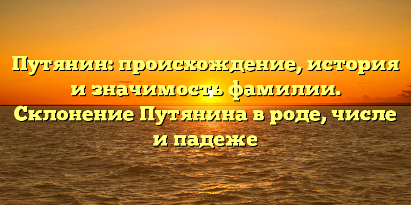Путянин: происхождение, история и значимость фамилии. Склонение Путянина в роде, числе и падеже