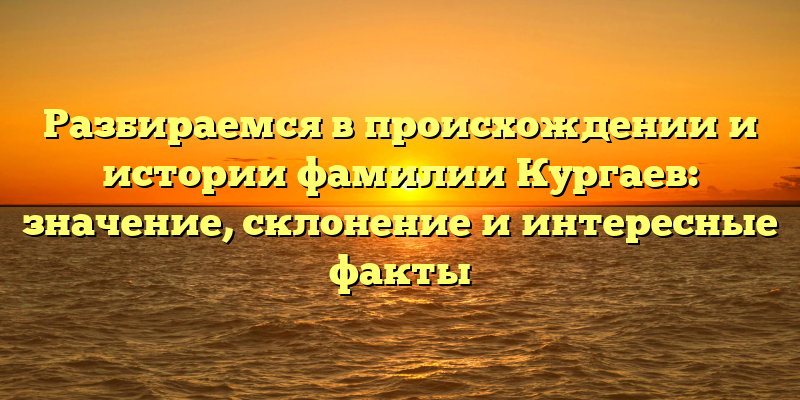 Разбираемся в происхождении и истории фамилии Кургаев: значение, склонение и интересные факты