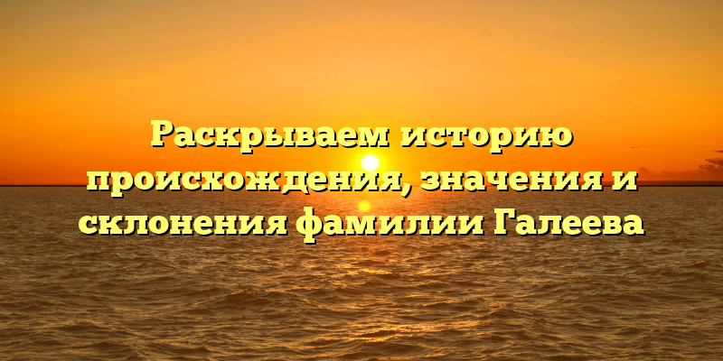 Раскрываем историю происхождения, значения и склонения фамилии Галеева