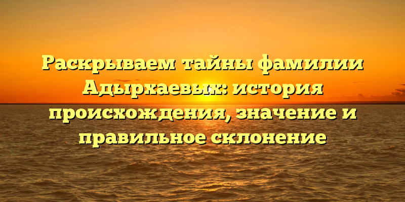 Раскрываем тайны фамилии Адырхаевых: история происхождения, значение и правильное склонение