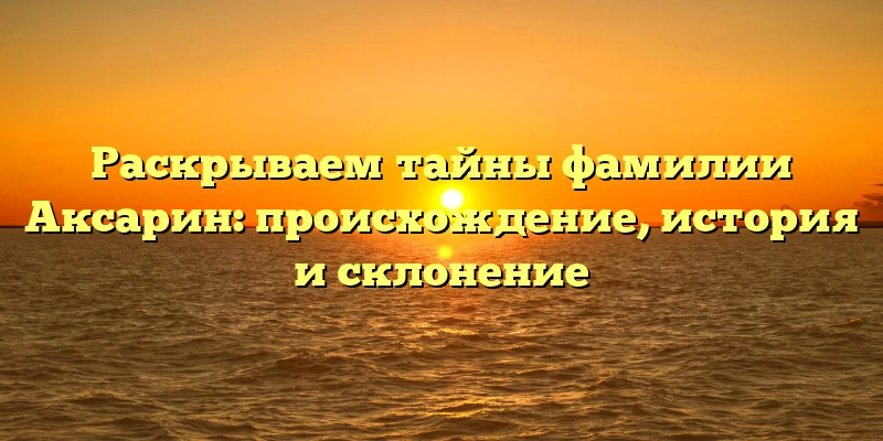 Раскрываем тайны фамилии Аксарин: происхождение, история и склонение Раскрываем тайны фамилии Аксарин: происхождение, история и склонение