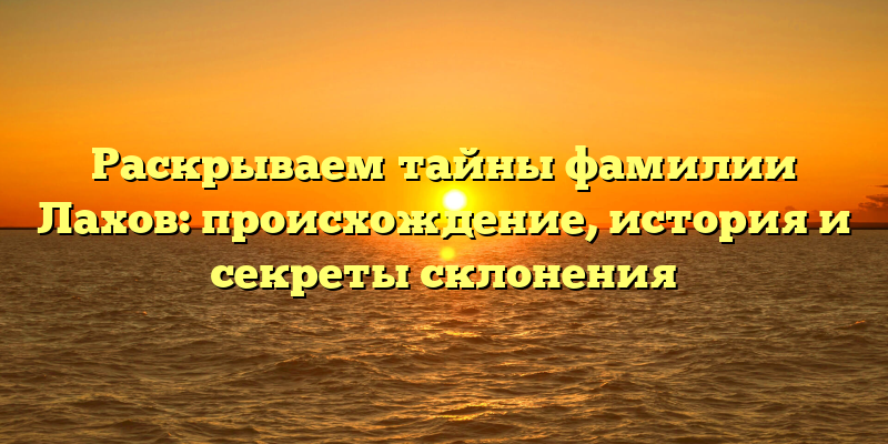 Раскрываем тайны фамилии Лахов: происхождение, история и секреты склонения