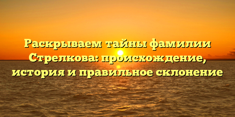Раскрываем тайны фамилии Стрелкова: происхождение, история и правильное склонение