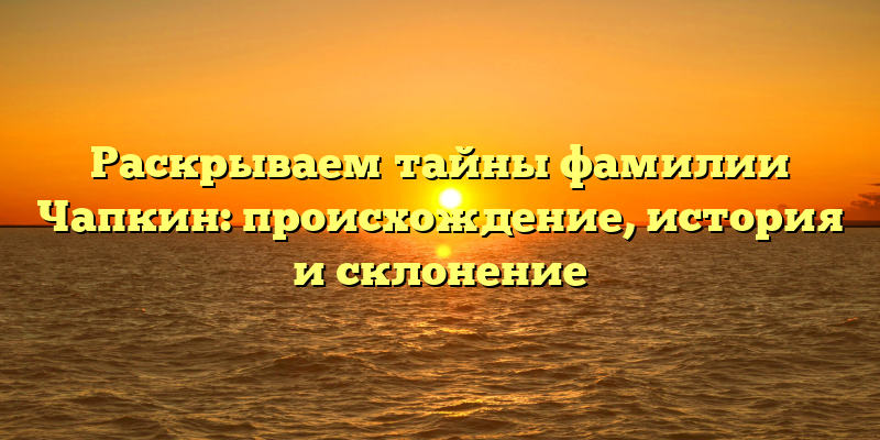Раскрываем тайны фамилии Чапкин: происхождение, история и склонение