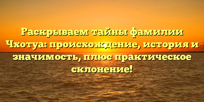 Раскрываем тайны фамилии Чхотуа: происхождение, история и значимость, плюс практическое склонение!
