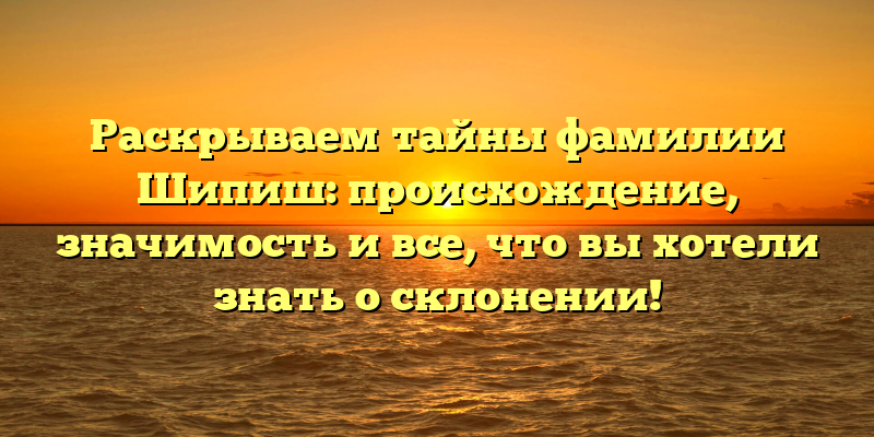Раскрываем тайны фамилии Шипиш: происхождение, значимость и все, что вы хотели знать о склонении!