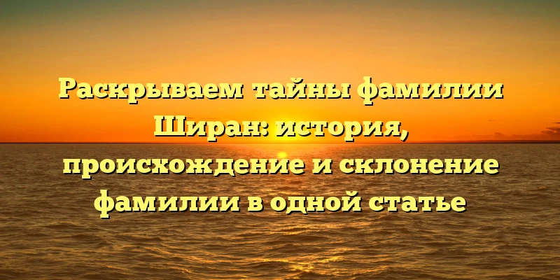 Раскрываем тайны фамилии Ширан: история, происхождение и склонение фамилии в одной статье