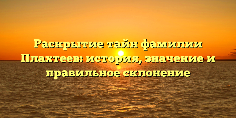Раскрытие тайн фамилии Плахтеев: история, значение и правильное склонение