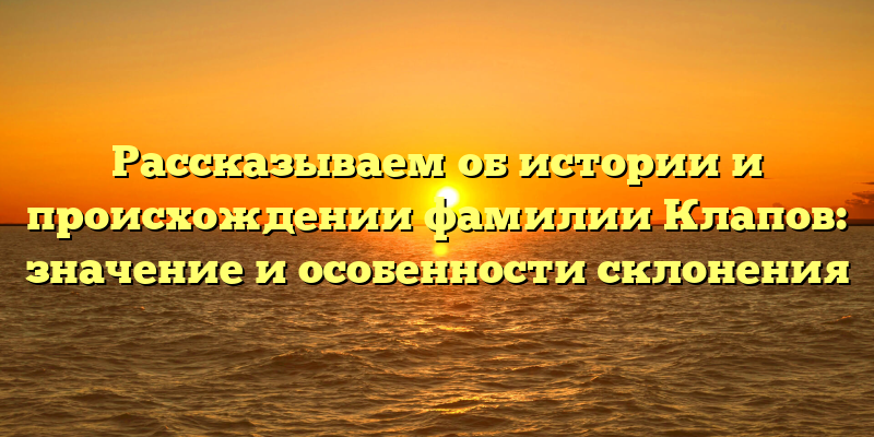 Рассказываем об истории и происхождении фамилии Клапов: значение и особенности склонения