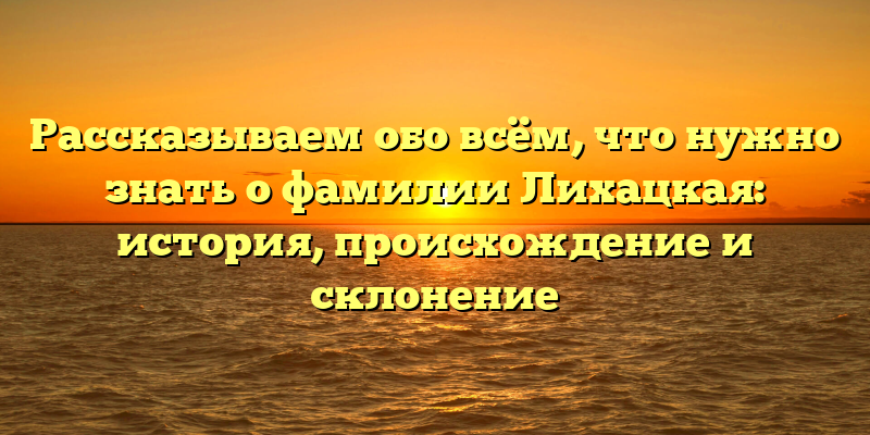 Рассказываем обо всём, что нужно знать о фамилии Лихацкая: история, происхождение и склонение