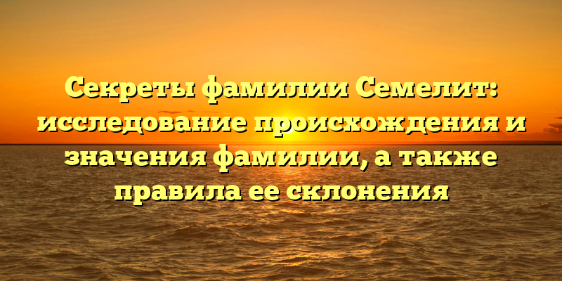 Секреты фамилии Семелит: исследование происхождения и значения фамилии, а также правила ее склонения