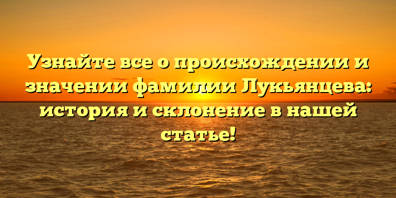 Узнайте все о происхождении и значении фамилии Лукьянцева: история и склонение в нашей статье!