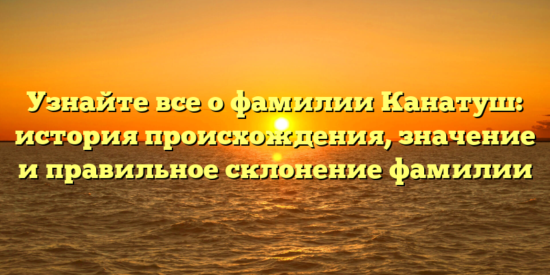 Узнайте все о фамилии Канатуш: история происхождения, значение и правильное склонение фамилии