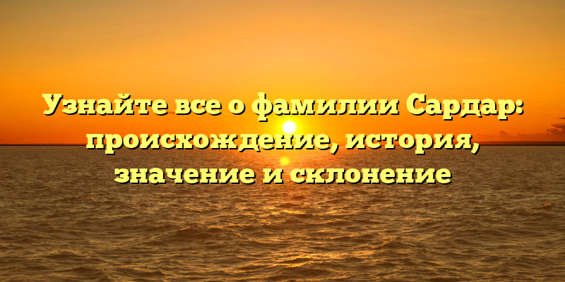 Узнайте все о фамилии Сардар: происхождение, история, значение и склонение