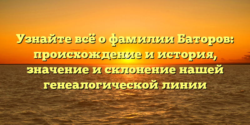 Узнайте всё о фамилии Баторов: происхождение и история, значение и склонение нашей генеалогической линии