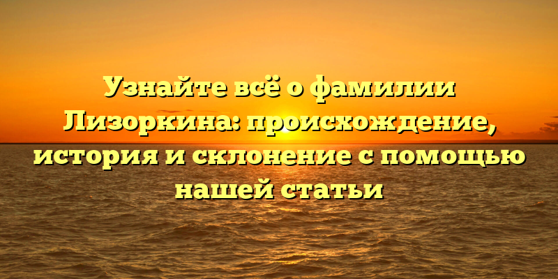 Узнайте всё о фамилии Лизоркина: происхождение, история и склонение с помощью нашей статьи