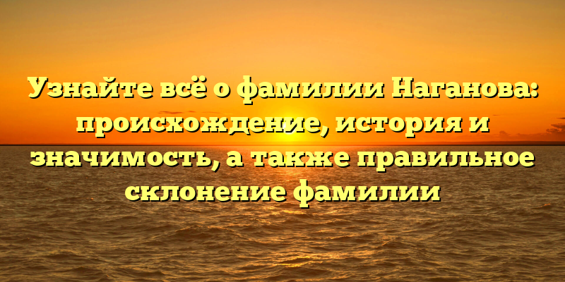 Узнайте всё о фамилии Наганова: происхождение, история и значимость, а также правильное склонение фамилии
