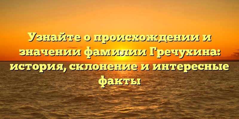 Узнайте о происхождении и значении фамилии Гречухина: история, склонение и интересные факты