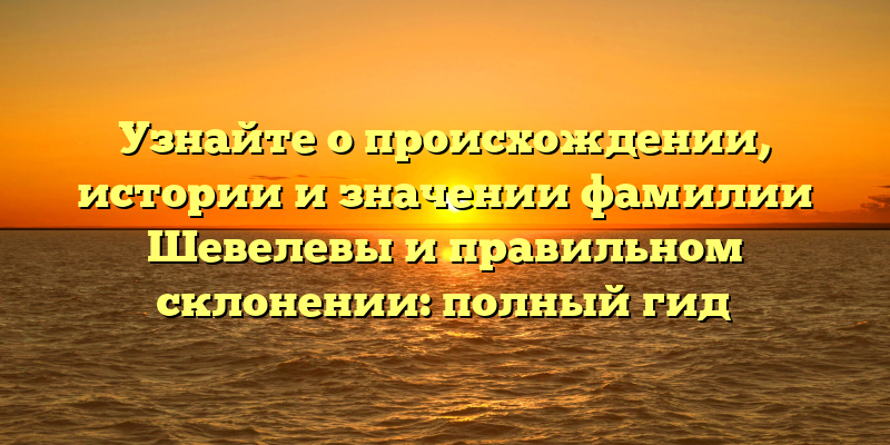 Узнайте о происхождении, истории и значении фамилии Шевелевы и правильном склонении: полный гид
