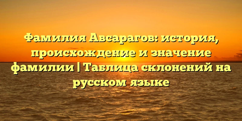 Фамилия Авсарагов: история, происхождение и значение фамилии | Таблица склонений на русском языке Фамилия Авсарагов: история, происхождение и значение фамилии | Таблица склонений на русском языке