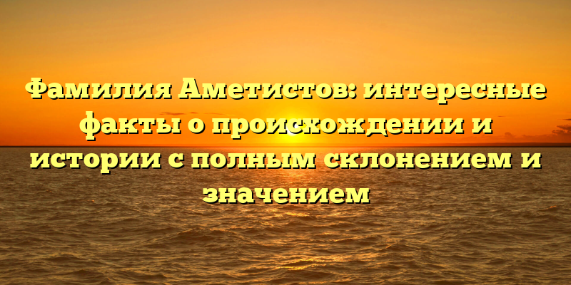 Фамилия Аметистов: интересные факты о происхождении и истории с полным склонением и значением