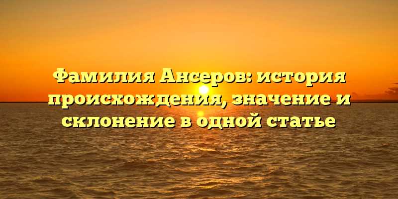 Фамилия Ансеров: история происхождения, значение и склонение в одной статье