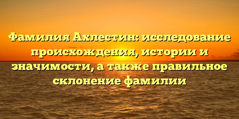 Фамилия Ахлестин: исследование происхождения, истории и значимости, а также правильное склонение фамилии