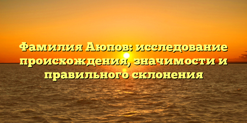 Фамилия Аюпов: исследование происхождения, значимости и правильного склонения