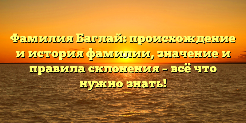 Фамилия Баглай: происхождение и история фамилии, значение и правила склонения – всё что нужно знать!