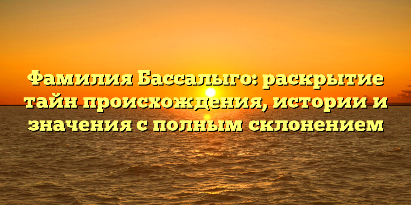 Фамилия Бассалыго: раскрытие тайн происхождения, истории и значения с полным склонением