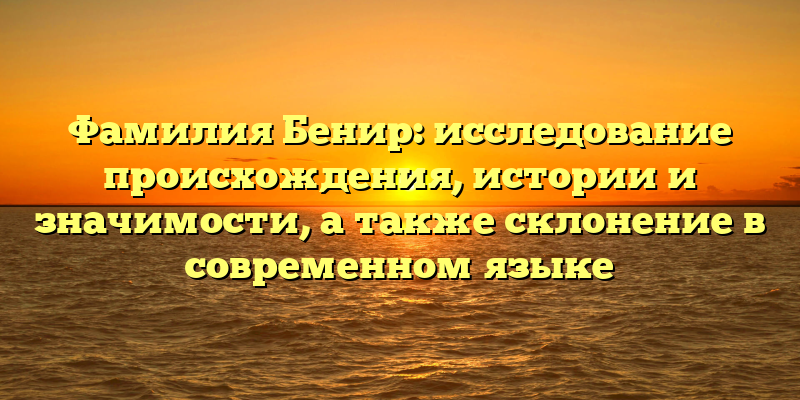 Фамилия Бенир: исследование происхождения, истории и значимости, а также склонение в современном языке