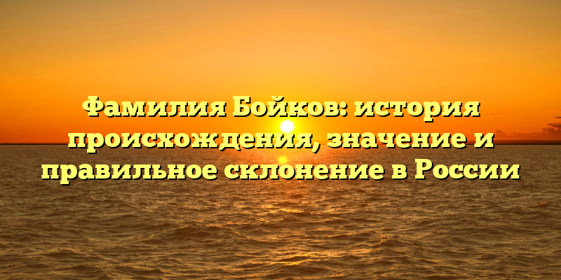 Фамилия Бойков: история происхождения, значение и правильное склонение в России