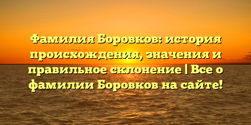 Фамилия Боровков: история происхождения, значения и правильное склонение | Все о фамилии Боровков на сайте!