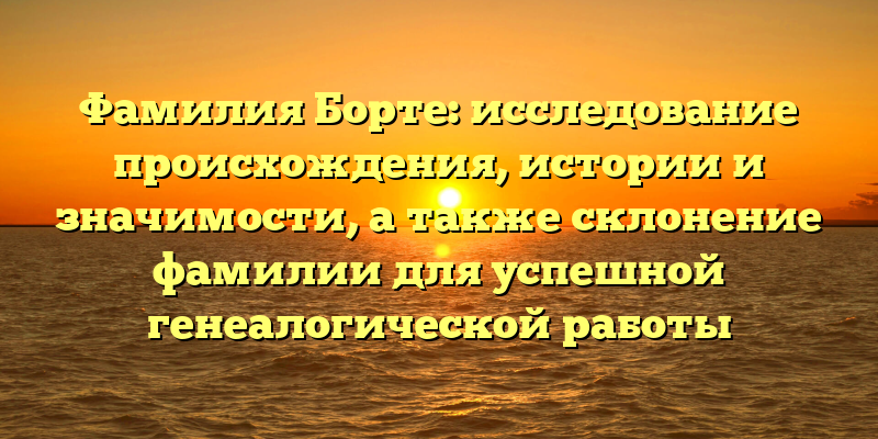 Фамилия Борте: исследование происхождения, истории и значимости, а также склонение фамилии для успешной генеалогической работы