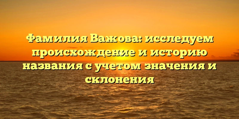 Фамилия Важова: исследуем происхождение и историю названия с учетом значения и склонения Фамилия Важова: исследуем происхождение и историю названия с учетом значения и склонения