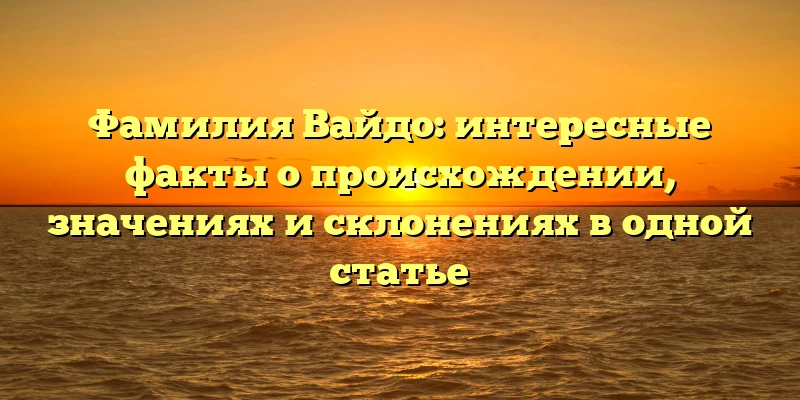 Фамилия Вайдо: интересные факты о происхождении, значениях и склонениях в одной статье