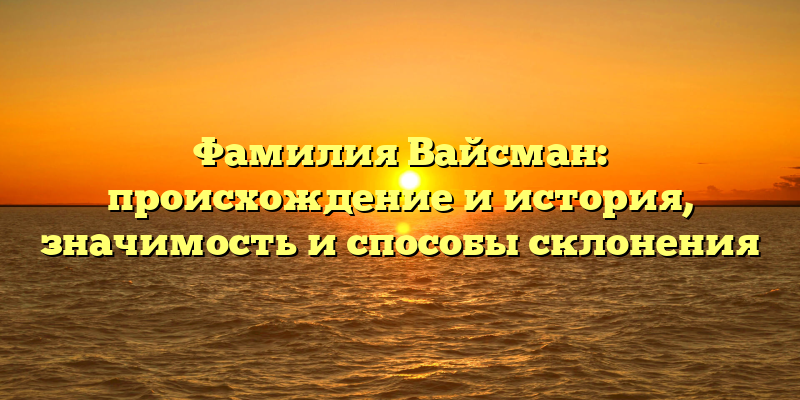 Фамилия Вайсман: происхождение и история, значимость и способы склонения