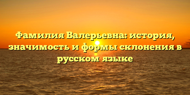 Фамилия Валерьевна: история, значимость и формы склонения в русском языке
