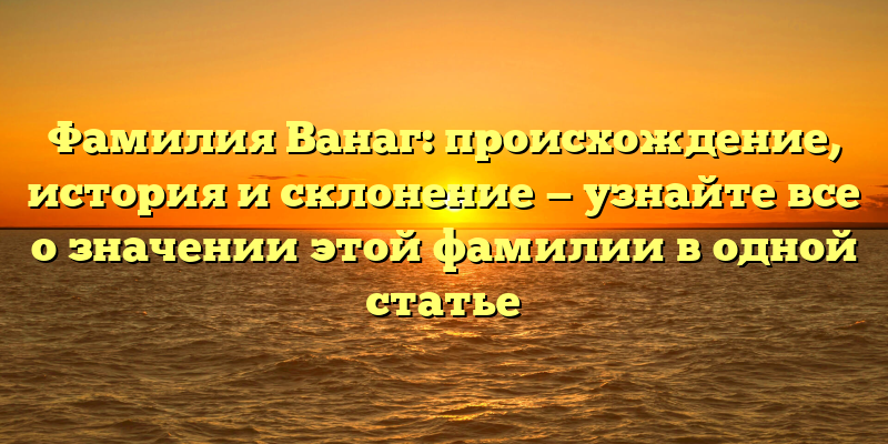 Фамилия Ванаг: происхождение, история и склонение — узнайте все о значении этой фамилии в одной статье