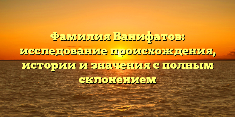 Фамилия Ванифатов: исследование происхождения, истории и значения с полным склонением